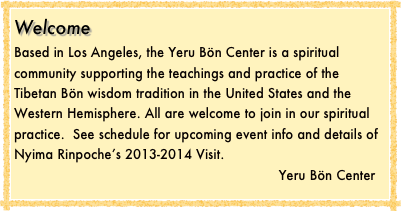 Welcome
Based in Los Angeles, the Yeru Bön Center is a spiritual community supporting the teachings and practice of the Tibetan Bön wisdom tradition in the United States and the Western Hemisphere. All are welcome to join in our spiritual practice.  See schedule for upcoming event info and details of Nyima Rinpoche’s 2013-2014 Visit.
                                                                  Yeru Bön Center