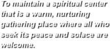 To maintain a spiritual center that is a warm, nurturing gathering place where all who seek its peace and solace are welcome.