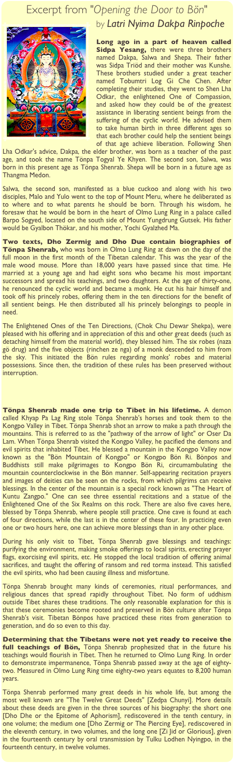 Excerpt from "Opening the Door to Bön"
￼by Latri Nyima Dakpa Rinpoche

Long ago in a part of heaven called Sidpa Yesang, there were three brothers named Dakpa, Salwa and Shepa. Their father was Sidpa Triöd and their mother was Kunshe. These brothers studied under a great teacher named Tobumtri Log Gi Che Chen. After completing their studies, they went to Shen Lha Odkar, the enlightened One of Compassion, and asked how they could be of the greatest assistance in liberating sentient beings from the suffering of the cyclic world. He advised them to take human birth in three different ages so that each brother could help the sentient beings of that age achieve liberation. Following Shen Lha Odkar's advice, Dakpa, the elder brother, was born as a teacher of the past age, and took the name Tönpa Togyal Ye Khyen. The second son, Salwa, was born in this present age as Tönpa Shenrab. Shepa will be born in a future age as Thangma Medon.
Salwa, the second son, manifested as a blue cuckoo and along with his two disciples, Malo and Yulo went to the top of Mount Meru, where he deliberated as to where and to what parents he should be born. Through his wisdom, he foresaw that he would be born in the heart of Olmo Lung Ring in a palace called Barpo Sogyed, located on the south side of Mount Yungdrung Gutsek. His father would be Gyalbon Thökar, and his mother, Yochi Gyalzhed Ma.
Two texts, Dho Zermig and Dho Due contain biographies of Tönpa Shenrab, who was born in Olmo Lung Ring at dawn on the day of the full moon in the first month of the Tibetan calendar. This was the year of the male wood mouse. More than 18,000 years have passed since that time. He married at a young age and had eight sons who became his most important successors and spread his teachings, and two daughters. At the age of thirty-one, he renounced the cyclic world and became a monk. He cut his hair himself and took off his princely robes, offering them in the ten directions for the benefit of all sentient beings. He then distributed all his princely belongings to people in need.
The Enlightened Ones of the Ten Directions, (Chok Chu Dewar Shekpa), were pleased with his offering and in appreciation of this and other great deeds (such as detaching himself from the material world), they blessed him. The six robes (naza gö drug) and the five objects (rinchen ze nga) of a monk descended to him from the sky. This initiated the Bön rules regarding monks' robes and material possessions. Since then, the tradition of these rules has been preserved without interruption.
 


Tönpa Shenrab made one trip to Tibet in his lifetime. A demon called Khyap Pa Lag Ring stole Tönpa Shenrab's horses and took them to the Kongpo Valley in Tibet. Tönpa Shenrab shot an arrow to make a path through the mountains. This is referred to as the "pathway of the arrow of light" or Oser Da Lam. When Tönpa Shenrab visited the Kongpo Valley, he pacified the demons and evil spirits that inhabited Tibet. He blessed a mountain in the Kongpo Valley now known as the "Bön Mountain of Kongpo" or Kongpo Bön Ri. Bönpos and Buddhists still make pilgrimages to Kongpo Bön Ri, circumambulating the mountain counterclockwise in the Bön manner. Self-appearing recitation prayers and images of deities can be seen on the rocks, from which pilgrims can receive blessings. In the center of the mountain is a special rock known as "The Heart of Kuntu Zangpo." One can see three essential recitations and a statue of the Enlightened One of the Six Realms on this rock. There are also five caves here, blessed by Tönpa Shenrab, where people still practice. One cave is found at each of four directions, while the last is in the center of these four. In practicing even one or two hours here, one can achieve more blessings than in any other place.
During his only visit to Tibet, Tönpa Shenrab gave blessings and teachings: purifying the environment, making smoke offerings to local spirits, erecting prayer flags, exorcising evil spirits, etc. He stopped the local tradition of offering animal sacrifices, and taught the offering of ransom and red torma instead. This satisfied the evil spirits, who had been causing illness and misfortune.
Tönpa Shenrab brought many kinds of ceremonies, ritual performances, and religious dances that spread rapidly throughout Tibet. No form of uddhism outside Tibet shares these traditions. The only reasonable explanation for this is that these ceremonies become rooted and preserved in Bön culture after Tönpa Shenrab's visit. Tibetan Bönpos have practiced these rites from generation to generation, and do so even to this day.
Determining that the Tibetans were not yet ready to receive the full teachings of Bön, Tönpa Shenrab prophesized that in the future his teachings would flourish in Tibet. Then he returned to Olmo Lung Ring. In order to demonstrate impermanence, Tönpa Shenrab passed away at the age of eighty-two. Measured in Olmo Lung Ring time eighty-two years equates to 8,200 human years.
Tönpa Shenrab performed many great deeds in his whole life, but among the most well known are "The Twelve Great Deeds" [Zedpa Chunyi]. More details about these deeds are given in the three sources of his biography: the short one [Dho Dhe or the Epitome of Aphorism], rediscovered in the tenth century, in one volume; the medium one [Dho Zermig or The Piercing Eye], rediscovered in the eleventh century, in two volumes, and the long one [Zi Jid or Glorious], given in the fourteenth century by oral transmission by Tulku Lodhen Nyingpo, in the fourteenth century, in twelve volumes.
