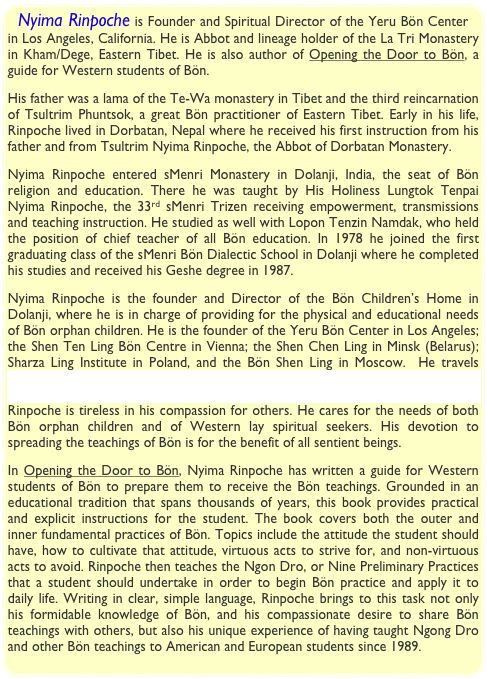 Nyima Rinpoche is Founder and Spiritual Director of the Yeru Bön Center in Los Angeles, California. He is Abbot and lineage holder of the La Tri Monastery in Kham/Dege, Eastern Tibet. He is also author of Opening the Door to Bön, a guide for Western students of Bön. 
His father was a lama of the Te-Wa monastery in Tibet and the third reincarnation of Tsultrim Phuntsok, a great Bön practitioner of Eastern Tibet. Early in his life, Rinpoche lived in Dorbatan, Nepal where he received his first instruction from his father and from Tsultrim Nyima Rinpoche, the Abbot of Dorbatan Monastery.
Nyima Rinpoche entered sMenri Monastery in Dolanji, India, the seat of Bön religion and education. There he was taught by His Holiness Lungtok Tenpai Nyima Rinpoche, the 33rd sMenri Trizen receiving empowerment, transmissions and teaching instruction. He studied as well with Lopon Tenzin Namdak, who held the position of chief teacher of all Bön education. In 1978 he joined the first graduating class of the sMenri Bön Dialectic School in Dolanji where he completed his studies and received his Geshe degree in 1987.
Nyima Rinpoche is the founder and Director of the Bön Children’s Home in Dolanji, where he is in charge of providing for the physical and educational needs of Bön orphan children. He is the founder of the Yeru Bön Center in Los Angeles; the Shen Ten Ling Bön Centre in Vienna; the Shen Chen Ling in Minsk (Belarus); Sharza Ling Institute in Poland, and the Bön Shen Ling in Moscow.  He travels regularly to these centers to give teachings. His organization, the Bön Shen Foundation, raises funds to assist with the needs of the Bön Children’s Home. Rinpoche is tireless in his compassion for others. He cares for the needs of both Bön orphan children and of Western lay spiritual seekers. His devotion to spreading the teachings of Bön is for the benefit of all sentient beings.
In Opening the Door to Bön, Nyima Rinpoche has written a guide for Western students of Bön to prepare them to receive the Bön teachings. Grounded in an educational tradition that spans thousands of years, this book provides practical and explicit instructions for the student. The book covers both the outer and inner fundamental practices of Bön. Topics include the attitude the student should have, how to cultivate that attitude, virtuous acts to strive for, and non-virtuous acts to avoid. Rinpoche then teaches the Ngon Dro, or Nine Preliminary Practices that a student should undertake in order to begin Bön practice and apply it to daily life. Writing in clear, simple language, Rinpoche brings to this task not only his formidable knowledge of Bön, and his compassionate desire to share Bön teachings with others, but also his unique experience of having taught Ngong Dro and other Bön teachings to American and European students since 1989.
