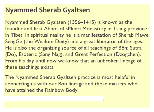 Nyammed Sherab Gyaltsen
Nyammed Sherab Gyaltsen (1356–1415) is known as the founder and first Abbot of sMenri Monastery in Tsang province in Tibet. In spiritual reality he is a manifestation of Sherab Mawe SengGe (the Wisdom Deity) and a great liberator of the ages. He is also the organizing source of all teachings of Bön: Sutra (Do), Esoteric (Sang Nag), and Great Perfection (Dzögchen). From his day until now we know that an unbroken lineage of these teachings exists.
The Nyammed Sherab Gyaltsen practice is most helpful in connecting us with our Bön lineage and those masters who have attained the Rainbow Body.
Click here for more Nyammed Sherab Gyaltsen information.
