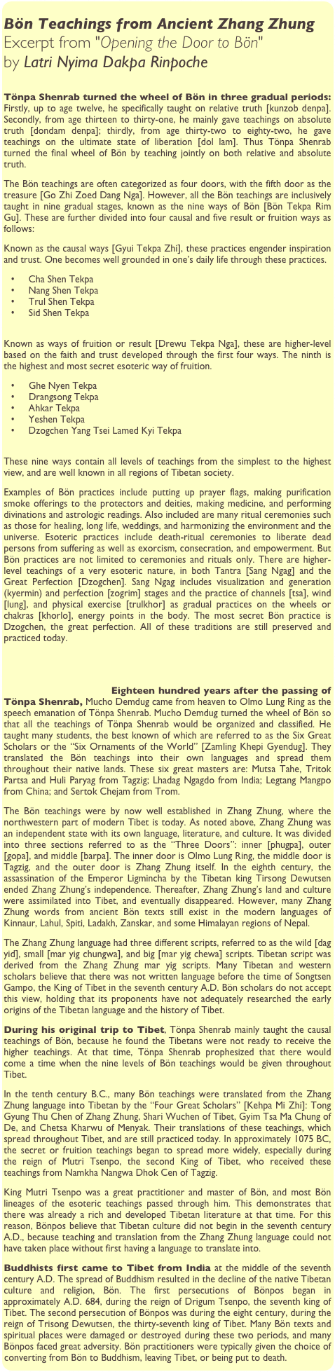 
Bön Teachings from Ancient Zhang Zhung
Excerpt from "Opening the Door to Bön" 
by Latri Nyima Dakpa Rinpoche

Tönpa Shenrab turned the wheel of Bön in three gradual periods: Firstly, up to age twelve, he specifically taught on relative truth [kunzob denpa]. Secondly, from age thirteen to thirty-one, he mainly gave teachings on absolute truth [dondam denpa]; thirdly, from age thirty-two to eighty-two, he gave teachings on the ultimate state of liberation [dol lam]. Thus Tönpa Shenrab turned the final wheel of Bön by teaching jointly on both relative and absolute truth.
The Bön teachings are often categorized as four doors, with the fifth door as the treasure [Go Zhi Zoed Dang Nga]. However, all the Bön teachings are inclusively taught in nine gradual stages, known as the nine ways of Bön [Bön Tekpa Rim Gu]. These are further divided into four causal and five result or fruition ways as follows:
Known as the causal ways [Gyui Tekpa Zhi], these practices engender inspiration and trust. One becomes well grounded in one’s daily life through these practices.
	•	Cha Shen Tekpa
	•	Nang Shen Tekpa
	•	Trul Shen Tekpa
	•	Sid Shen Tekpa

Known as ways of fruition or result [Drewu Tekpa Nga], these are higher-level based on the faith and trust developed through the first four ways. The ninth is the highest and most secret esoteric way of fruition.
	•	Ghe Nyen Tekpa
	•	Drangsong Tekpa
	•	Ahkar Tekpa
	•	Yeshen Tekpa
	•	Dzogchen Yang Tsei Lamed Kyi Tekpa

These nine ways contain all levels of teachings from the simplest to the highest view, and are well known in all regions of Tibetan society.
Examples of Bön practices include putting up prayer flags, making purification smoke offerings to the protectors and deities, making medicine, and performing divinations and astrologic readings. Also included are many ritual ceremonies such as those for healing, long life, weddings, and harmonizing the environment and the universe. Esoteric practices include death-ritual ceremonies to liberate dead persons from suffering as well as exorcism, consecration, and empowerment. But Bön practices are not limited to ceremonies and rituals only. There are higher-level teachings of a very esoteric nature, in both Tantra [Sang Ngag] and the Great Perfection [Dzogchen]. Sang Ngag includes visualization and generation (kyermin) and perfection [zogrim] stages and the practice of channels [tsa], wind [lung], and physical exercise [trulkhor] as gradual practices on the wheels or chakras [khorlo], energy points in the body. The most secret Bön practice is Dzogchen, the great perfection. All of these traditions are still preserved and practiced today.
 

                                Eighteen hundred years after the passing of                       Tönpa Shenrab, Mucho Demdug came from heaven to Olmo Lung Ring as the speech emanation of Tönpa Shenrab. Mucho Demdug turned the wheel of Bön so that all the teachings of Tönpa Shenrab would be organized and classified. He taught many students, the best known of which are referred to as the Six Great Scholars or the “Six Ornaments of the World” [Zamling Khepi Gyendug]. They translated the Bön teachings into their own languages and spread them throughout their native lands. These six great masters are: Mutsa Tahe, Tritok Partsa and Huli Paryag from Tagzig; Lhadag Ngagdo from India; Legtang Mangpo from China; and Sertok Chejam from Trom.
The Bön teachings were by now well established in Zhang Zhung, where the northwestern part of modern Tibet is today. As noted above, Zhang Zhung was an independent state with its own language, literature, and culture. It was divided into three sections referred to as the “Three Doors”: inner [phugpa], outer [gopa], and middle [barpa]. The inner door is Olmo Lung Ring, the middle door is Tagzig, and the outer door is Zhang Zhung itself. In the eighth century, the assassination of the Emperor Ligmincha by the Tibetan king Tirsong Dewutsen ended Zhang Zhung’s independence. Thereafter, Zhang Zhung’s land and culture were assimilated into Tibet, and eventually disappeared. However, many Zhang Zhung words from ancient Bön texts still exist in the modern languages of Kinnaur, Lahul, Spiti, Ladakh, Zanskar, and some Himalayan regions of Nepal.
The Zhang Zhung language had three different scripts, referred to as the wild [dag yid], small [mar yig chungwa], and big [mar yig chewa] scripts. Tibetan script was derived from the Zhang Zhung mar yig scripts. Many Tibetan and western scholars believe that there was not written language before the time of Songtsen Gampo, the King of Tibet in the seventh century A.D. Bön scholars do not accept this view, holding that its proponents have not adequately researched the early origins of the Tibetan language and the history of Tibet.
During his original trip to Tibet, Tönpa Shenrab mainly taught the causal teachings of Bön, because he found the Tibetans were not ready to receive the higher teachings. At that time, Tönpa Shenrab prophesized that there would come a time when the nine levels of Bön teachings would be given throughout Tibet.
In the tenth century B.C., many Bön teachings were translated from the Zhang Zhung language into Tibetan by the “Four Great Scholars” [Kehpa Mi Zhi]: Tong Gyung Thu Chen of Zhang Zhung, Shari Wuchen of Tibet, Gyim Tsa Ma Chung of De, and Chetsa Kharwu of Menyak. Their translations of these teachings, which spread throughout Tibet, and are still practiced today. In approximately 1075 BC, the secret or fruition teachings began to spread more widely, especially during the reign of Mutri Tsenpo, the second King of Tibet, who received these teachings from Namkha Nangwa Dhok Cen of Tagzig.
King Mutri Tsenpo was a great practitioner and master of Bön, and most Bön lineages of the esoteric teachings passed through him. This demonstrates that there was already a rich and developed Tibetan literature at that time. For this reason, Bönpos believe that Tibetan culture did not begin in the seventh century A.D., because teaching and translation from the Zhang Zhung language could not have taken place without first having a language to translate into.
Buddhists first came to Tibet from India at the middle of the seventh century A.D. The spread of Buddhism resulted in the decline of the native Tibetan culture and religion, Bön. The first persecutions of Bönpos began in approximately A.D. 684, during the reign of Drigum Tsenpo, the seventh king of Tibet. The second persecution of Bönpos was during the eight century, during the reign of Trisong Dewutsen, the thirty-seventh king of Tibet. Many Bön texts and spiritual places were damaged or destroyed during these two periods, and many Bönpos faced great adversity. Bön practitioners were typically given the choice of converting from Bön to Buddhism, leaving Tibet, or being put to death.
